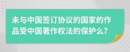 未与中国签订协议的国家的作品受中国著作权法的保护么？