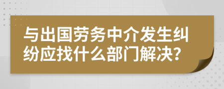 与出国劳务中介发生纠纷应找什么部门解决？