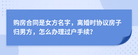 购房合同是女方名字，离婚时协议房子归男方，怎么办理过户手续？