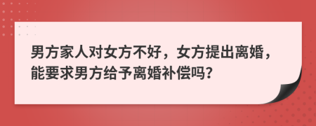 男方家人对女方不好，女方提出离婚，能要求男方给予离婚补偿吗？