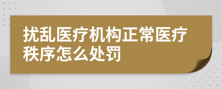 扰乱医疗机构正常医疗秩序怎么处罚