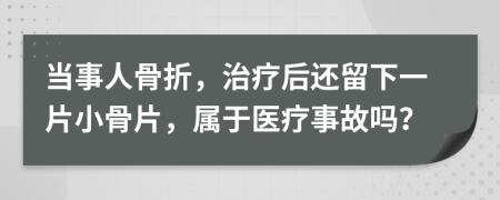 当事人骨折，治疗后还留下一片小骨片，属于医疗事故吗？