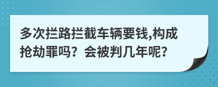 多次拦路拦截车辆要钱,构成抢劫罪吗？会被判几年呢？