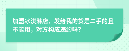 加盟冰淇淋店，发给我的货是二手的且不能用，对方构成违约吗？