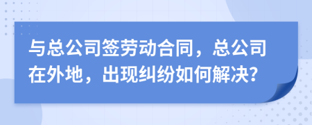 与总公司签劳动合同，总公司在外地，出现纠纷如何解决？