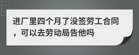 进厂里四个月了没签劳工合同，可以去劳动局告他吗