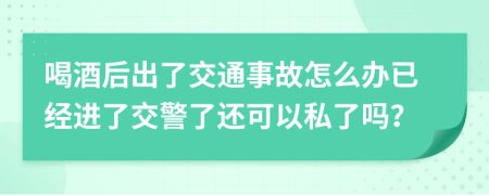 喝酒后出了交通事故怎么办已经进了交警了还可以私了吗？