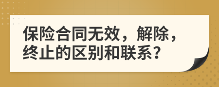 保险合同无效，解除，终止的区别和联系？