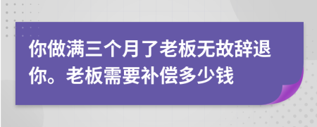 你做满三个月了老板无故辞退你。老板需要补偿多少钱