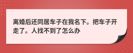 离婚后还同居车子在我名下。把车子开走了。人找不到了怎么办