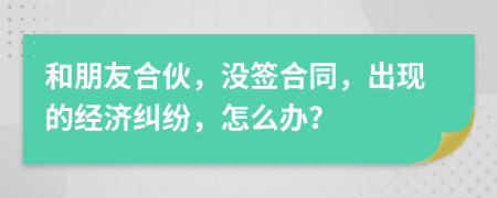 和朋友合伙，没签合同，出现的经济纠纷，怎么办？