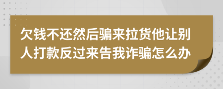 欠钱不还然后骗来拉货他让别人打款反过来告我诈骗怎么办