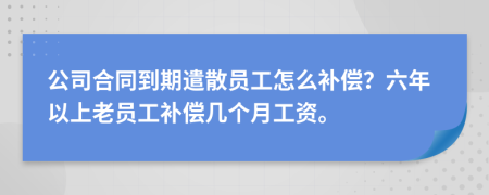 公司合同到期遣散员工怎么补偿？六年以上老员工补偿几个月工资。