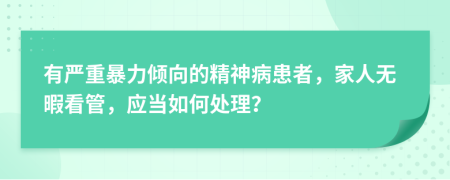 有严重暴力倾向的精神病患者，家人无暇看管，应当如何处理？