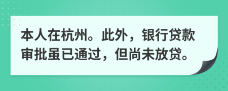 本人在杭州。此外，银行贷款审批虽已通过，但尚未放贷。