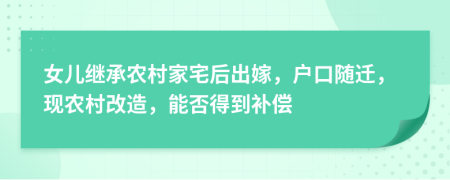 女儿继承农村家宅后出嫁，户口随迁，现农村改造，能否得到补偿