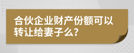 合伙企业财产份额可以转让给妻子么？