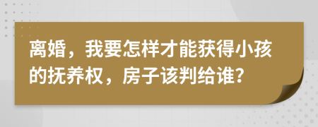 离婚，我要怎样才能获得小孩的抚养权，房子该判给谁？