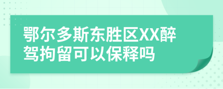 鄂尔多斯东胜区XX醉驾拘留可以保释吗