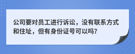 公司要对员工进行诉讼，没有联系方式和住址，但有身份证号可以吗？