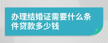 办理结婚证需要什么条件贷款多少钱