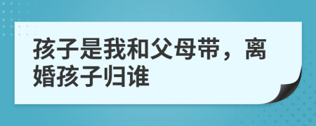 孩子是我和父母带，离婚孩子归谁