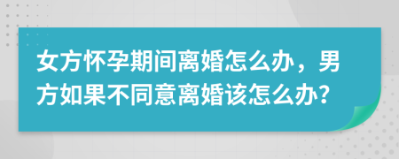 女方怀孕期间离婚怎么办，男方如果不同意离婚该怎么办？