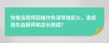 快餐店厨师因操作失误导致起火，造成损失由厨师和店长赔偿？