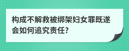 构成不解救被绑架妇女罪既遂会如何追究责任?