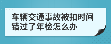 车辆交通事故被扣时间错过了年检怎么办