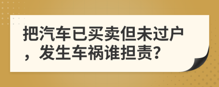 把汽车已买卖但未过户，发生车祸谁担责？