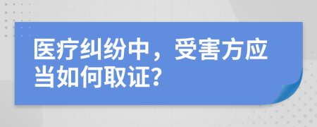 医疗纠纷中，受害方应当如何取证？