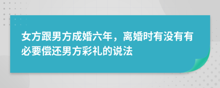 女方跟男方成婚六年，离婚时有没有有必要偿还男方彩礼的说法