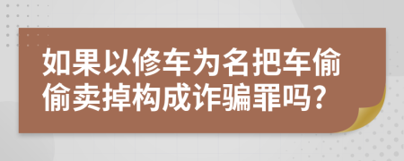 如果以修车为名把车偷偷卖掉构成诈骗罪吗?