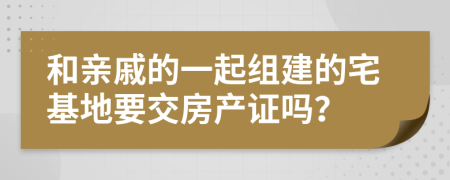 和亲戚的一起组建的宅基地要交房产证吗？