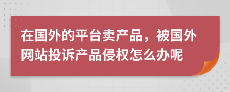 在国外的平台卖产品，被国外网站投诉产品侵权怎么办呢