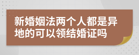 新婚姻法两个人都是异地的可以领结婚证吗