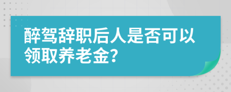 醉驾辞职后人是否可以领取养老金？