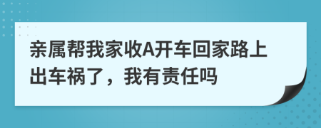 亲属帮我家收A开车回家路上出车祸了，我有责任吗