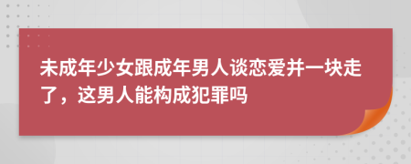 未成年少女跟成年男人谈恋爱并一块走了，这男人能构成犯罪吗