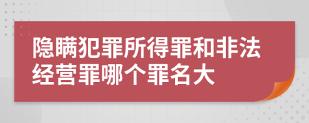 隐瞒犯罪所得罪和非法经营罪哪个罪名大