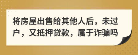 将房屋出售给其他人后，未过户，又抵押贷款，属于诈骗吗