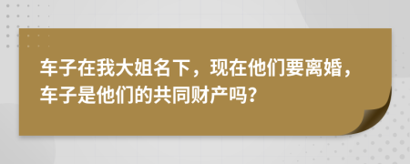 车子在我大姐名下，现在他们要离婚，车子是他们的共同财产吗？