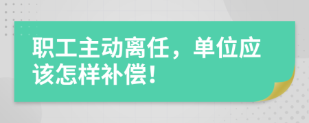 职工主动离任，单位应该怎样补偿！