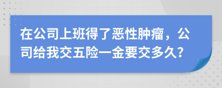 在公司上班得了恶性肿瘤，公司给我交五险一金要交多久？