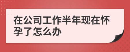 在公司工作半年现在怀孕了怎么办