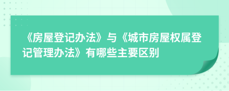 《房屋登记办法》与《城市房屋权属登记管理办法》有哪些主要区别