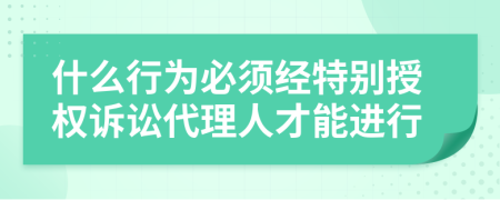 什么行为必须经特别授权诉讼代理人才能进行