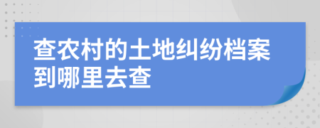 查农村的土地纠纷档案到哪里去查