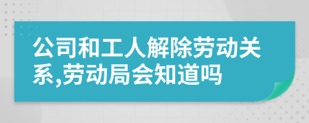 公司和工人解除劳动关系,劳动局会知道吗